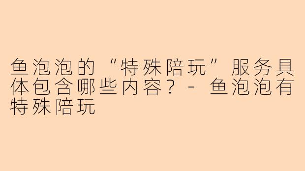 鱼泡泡的“特殊陪玩”服务具体包含哪些内容？-鱼泡泡有特殊陪玩