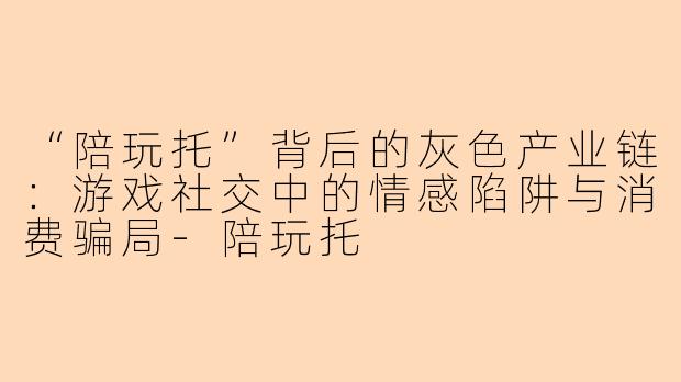 “陪玩托”背后的灰色产业链：游戏社交中的情感陷阱与消费骗局-陪玩托