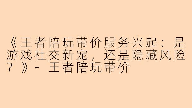 《王者陪玩带价服务兴起:是游戏社交新宠,还是隐藏风险?》