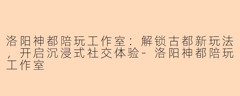 洛阳神都陪玩工作室：解锁古都新玩法，开启沉浸式社交体验-洛阳神都陪玩工作室