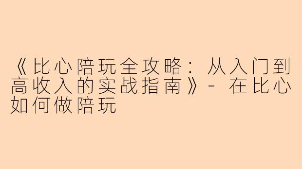 《比心陪玩全攻略：从入门到高收入的实战指南》-在比心如何做陪玩