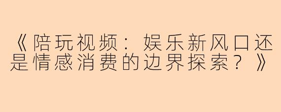 《陪玩视频:娱乐新风口还是情感消费的边界探索?》