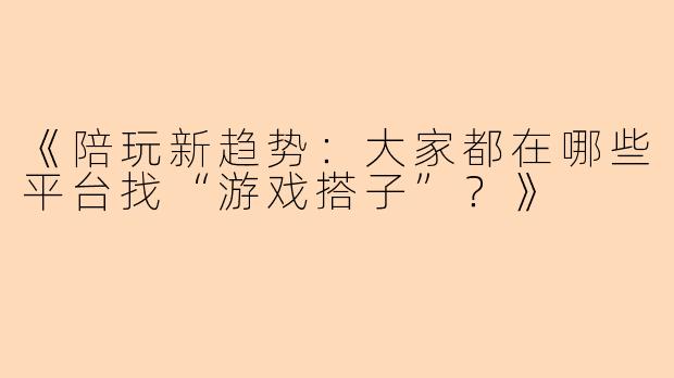 《陪玩新趋势：大家都在哪些平台找“游戏搭子”？》