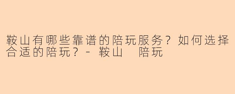 鞍山有哪些靠谱的陪玩服务？如何选择合适的陪玩？