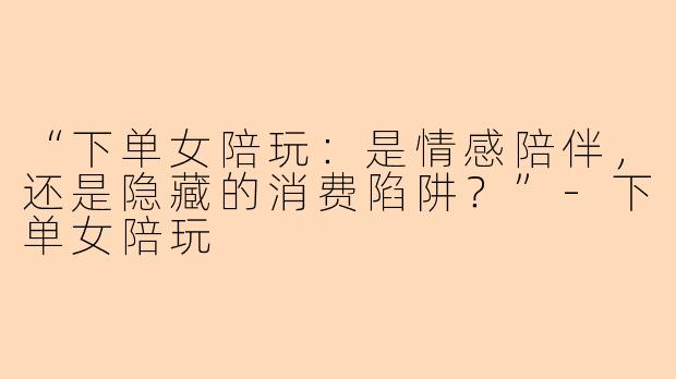 “下单女陪玩：是情感陪伴，还是隐藏的消费陷阱？”-下单女陪玩