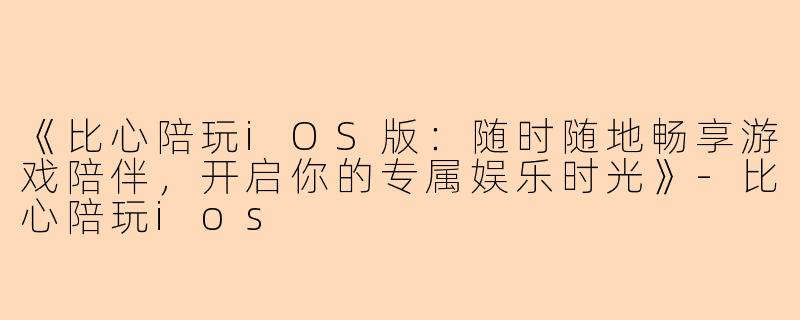 《比心陪玩iOS版：随时随地畅享游戏陪伴，开启你的专属娱乐时光》-比心陪玩ios
