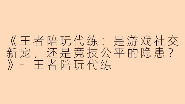 《王者陪玩代练：是游戏社交新宠，还是竞技公平的隐患？》