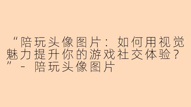 “陪玩头像图片:如何用视觉魅力提升你的游戏社交体验?”