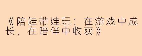 《陪娃带娃玩：在游戏中成长，在陪伴中收获》