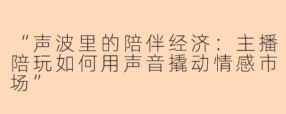 “声波里的陪伴经济：主播陪玩如何用声音撬动情感市场”
