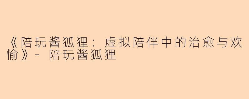 《陪玩酱狐狸：虚拟陪伴中的治愈与欢愉》-陪玩酱狐狸
