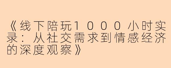 《线下陪玩1000小时实录：从社交需求到情感经济的深度观察》