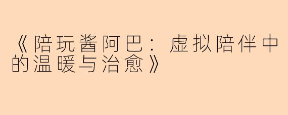 《陪玩酱阿巴：虚拟陪伴中的温暖与治愈》