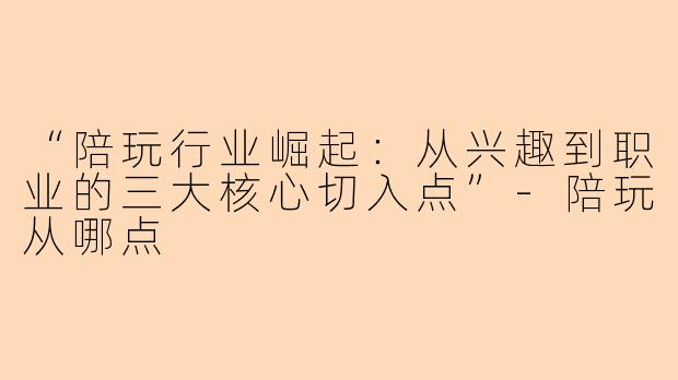 “陪玩行业崛起：从兴趣到职业的三大核心切入点”-陪玩从哪点