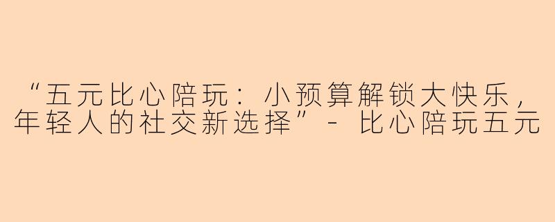 “五元比心陪玩：小预算解锁大快乐，年轻人的社交新选择”-比心陪玩五元