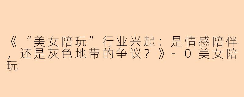《“美女陪玩”行业兴起：是情感陪伴，还是灰色地带的争议？》-0美女陪玩