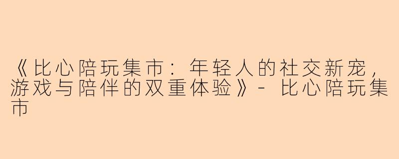 《比心陪玩集市：年轻人的社交新宠，游戏与陪伴的双重体验》-比心陪玩集市