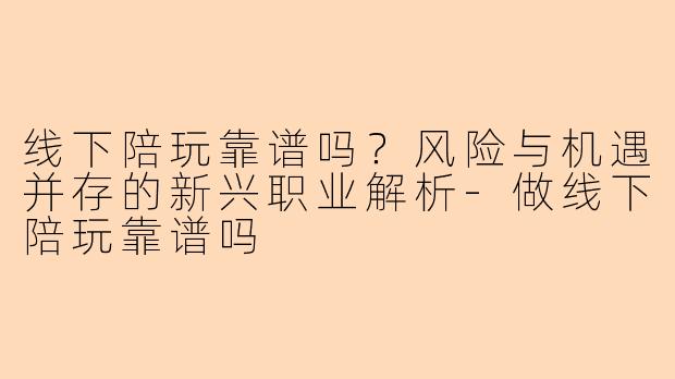 线下陪玩靠谱吗？风险与机遇并存的新兴职业解析-做线下陪玩靠谱吗