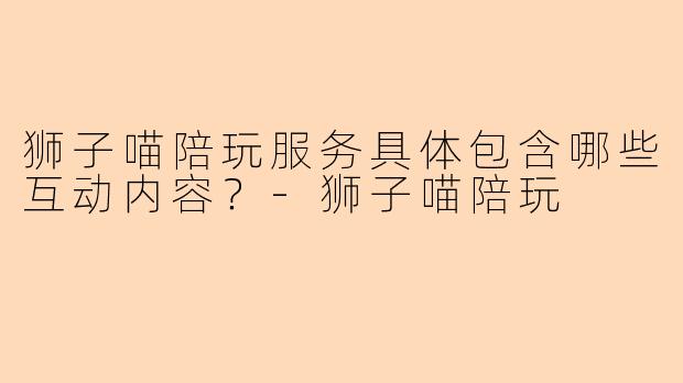 狮子喵陪玩服务具体包含哪些互动内容？-狮子喵陪玩