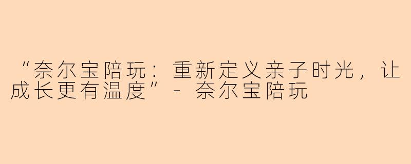 “奈尔宝陪玩：重新定义亲子时光，让成长更有温度”-奈尔宝陪玩