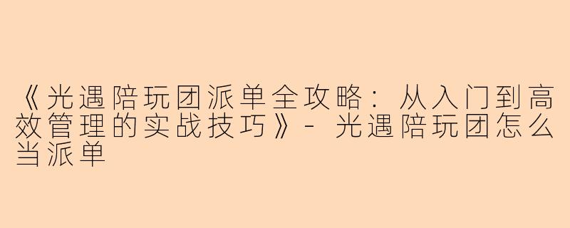 《光遇陪玩团派单全攻略：从入门到高效管理的实战技巧》-光遇陪玩团怎么当派单