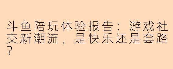 斗鱼陪玩体验报告:游戏社交新潮流,是快乐还是套路?
