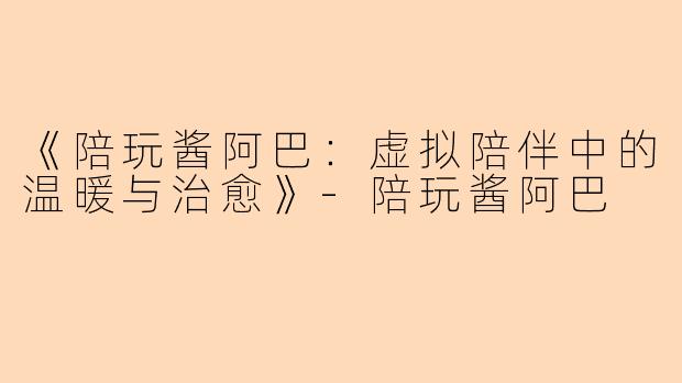 《陪玩酱阿巴:虚拟陪伴中的温暖与治愈》