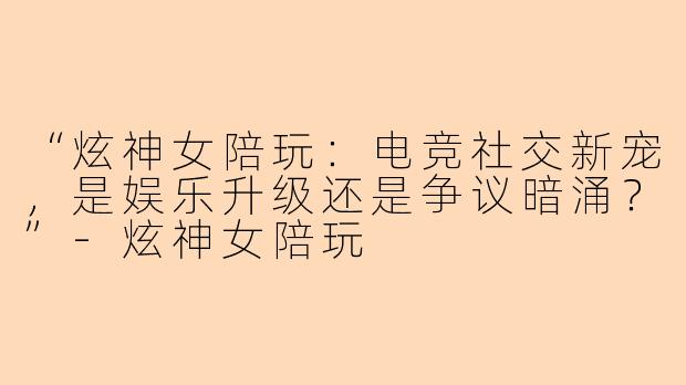 “炫神女陪玩：电竞社交新宠，是娱乐升级还是争议暗涌？”-炫神女陪玩