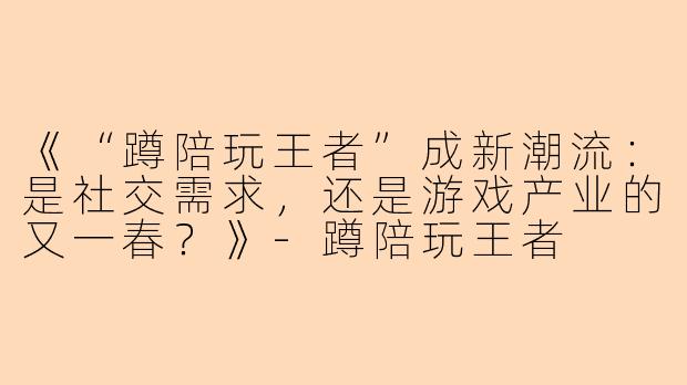《“蹲陪玩王者”成新潮流：是社交需求，还是游戏产业的又一春？》-蹲陪玩王者