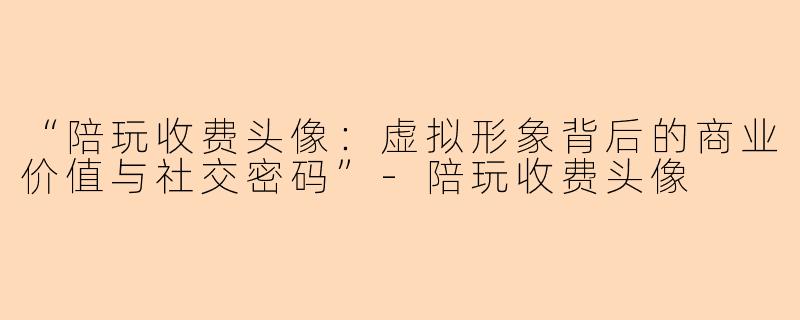 “陪玩收费头像：虚拟形象背后的商业价值与社交密码”-陪玩收费头像