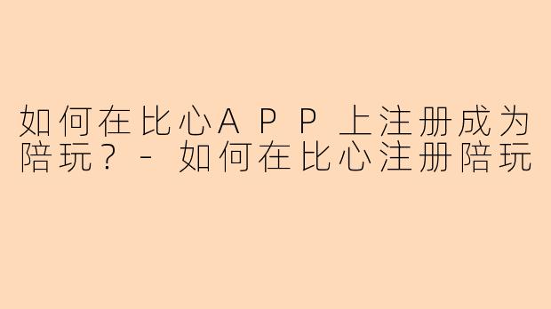 如何在比心APP上注册成为陪玩？-如何在比心注册陪玩