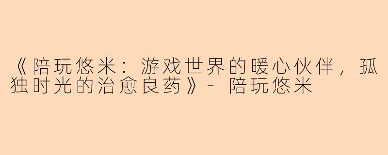 《陪玩悠米:游戏世界的暖心伙伴,孤独时光的治愈良药》