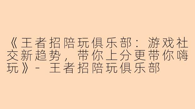 《王者招陪玩俱乐部：游戏社交新趋势，带你上分更带你嗨玩》-王者招陪玩俱乐部