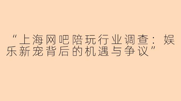 “上海网吧陪玩行业调查：娱乐新宠背后的机遇与争议”