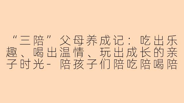 “三陪”父母养成记：吃出乐趣、喝出温情、玩出成长的亲子时光-陪孩子们陪吃陪喝陪玩文案