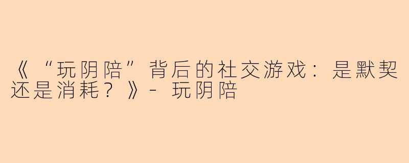 《“玩阴陪”背后的社交游戏：是默契还是消耗？》-玩阴陪