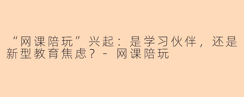 “网课陪玩”兴起:是学习伙伴,还是新型教育焦虑?