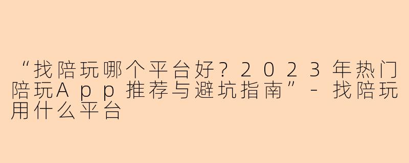 “找陪玩哪个平台好？2023年热门陪玩App推荐与避坑指南”-找陪玩用什么平台