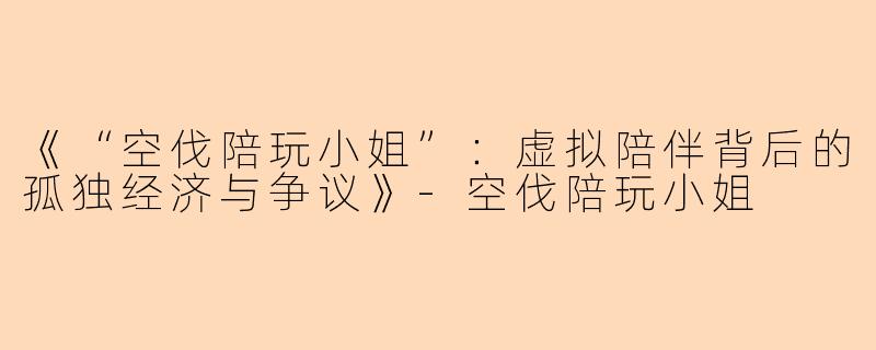 《“空伐陪玩小姐”：虚拟陪伴背后的孤独经济与争议》-空伐陪玩小姐