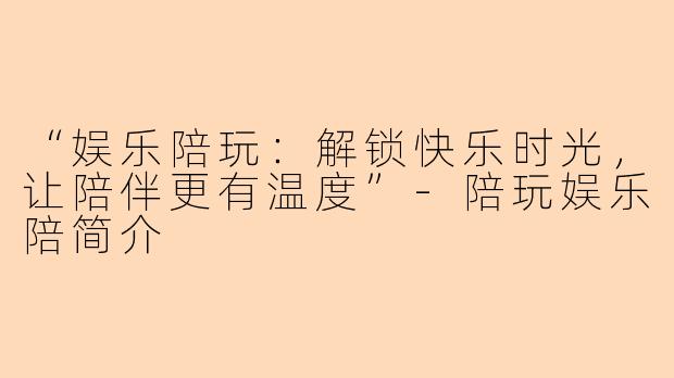 “娱乐陪玩：解锁快乐时光，让陪伴更有温度”-陪玩娱乐陪简介