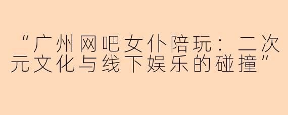 “广州网吧女仆陪玩：二次元文化与线下娱乐的碰撞”