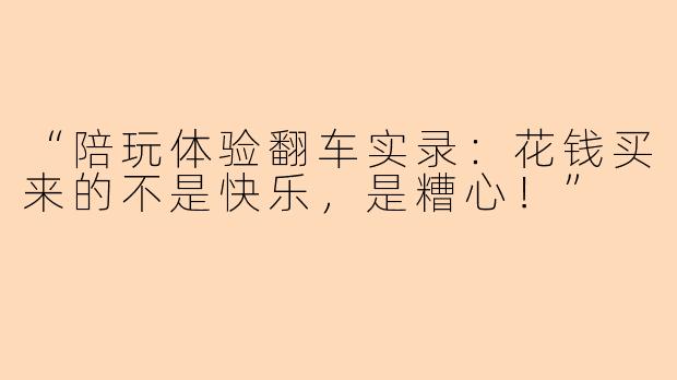 “陪玩体验翻车实录：花钱买来的不是快乐，是糟心！”
