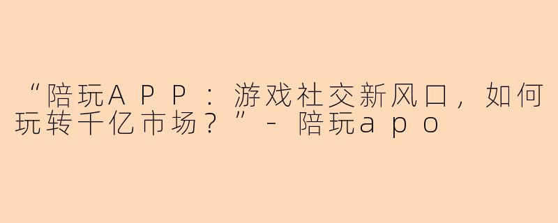 “陪玩APP：游戏社交新风口，如何玩转千亿市场？”