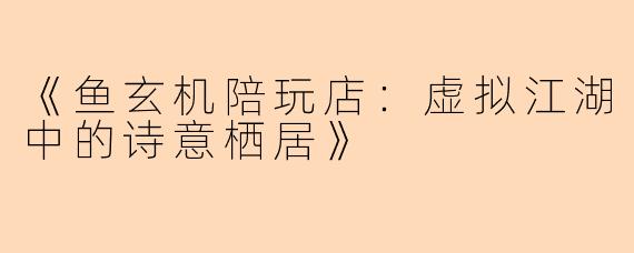 《鱼玄机陪玩店：虚拟江湖中的诗意栖居》