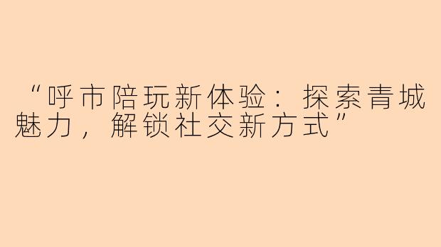 “呼市陪玩新体验：探索青城魅力，解锁社交新方式”