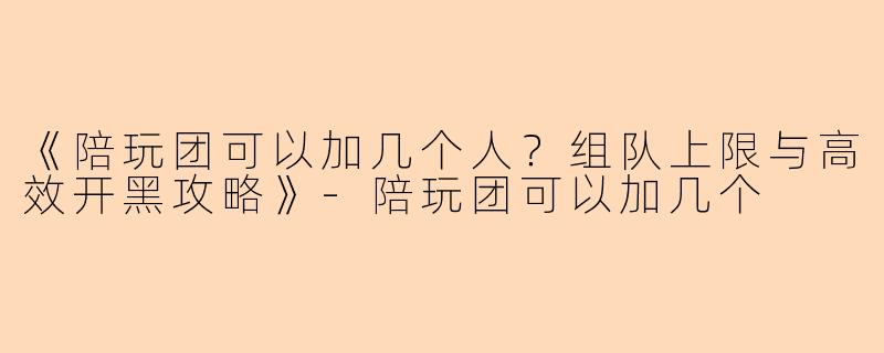 《陪玩团可以加几个人？组队上限与高效开黑攻略》-陪玩团可以加几个