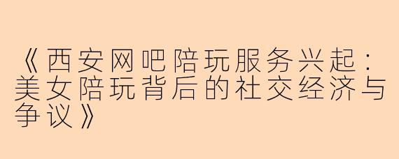 《西安网吧陪玩服务兴起:美女陪玩背后的社交经济与争议》