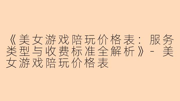 《美女游戏陪玩价格表：服务类型与收费标准全解析》-美女游戏陪玩价格表