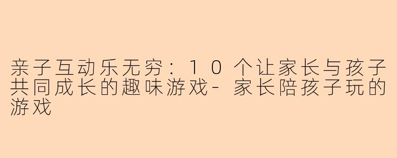 亲子互动乐无穷：10个让家长与孩子共同成长的趣味游戏-家长陪孩子玩的游戏