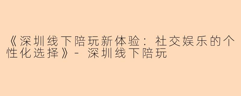 《深圳线下陪玩新体验：社交娱乐的个性化选择》-深圳线下陪玩